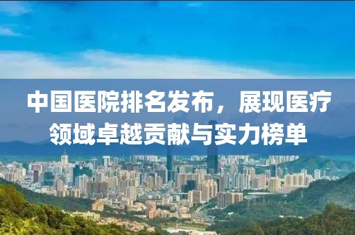 中国医院排名发布，展现医疗领域卓越贡献与实力榜单