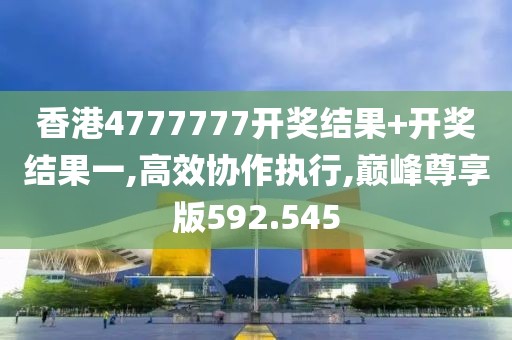 香港4777777开奖结果+开奖结果一,高效协作执行,巅峰尊享版592.545