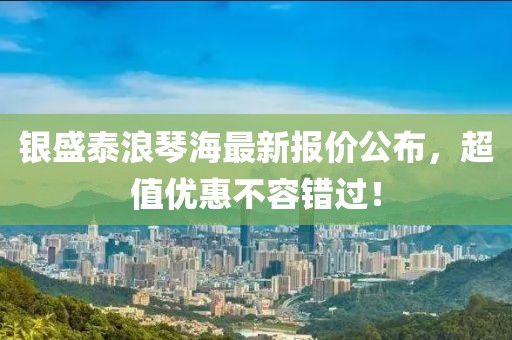 银盛泰浪琴海最新报价公布，超值优惠不容错过！