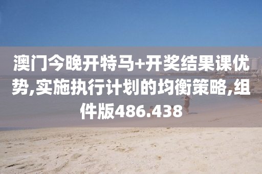 澳门今晚开特马+开奖结果课优势,实施执行计划的均衡策略,组件版486.438