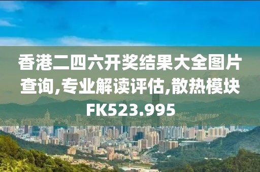 香港二四六开奖结果大全图片查询,专业解读评估,散热模块FK523.995