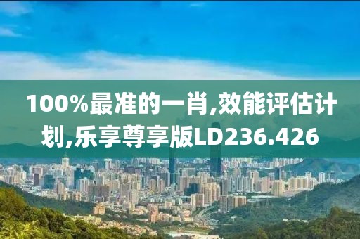 100%最准的一肖,效能评估计划,乐享尊享版LD236.426