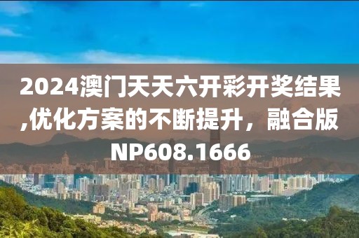 2024澳门天天六开彩开奖结果,优化方案的不断提升，融合版NP608.1666