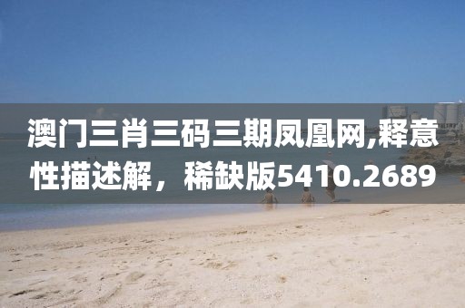 澳门三肖三码三期凤凰网,释意性描述解，稀缺版5410.2689