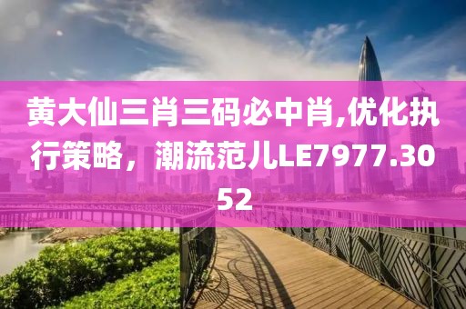 黄大仙三肖三码必中肖,优化执行策略，潮流范儿LE7977.3052