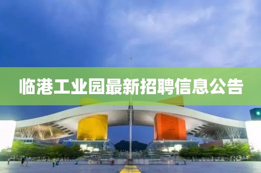 临港工业园最新招聘信息公告