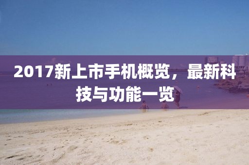 2017新上市手机概览，最新科技与功能一览