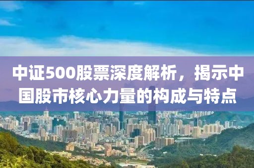 中证500股票深度解析，揭示中国股市核心力量的构成与特点