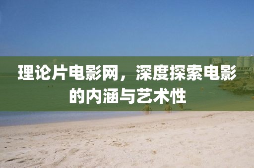 理论片电影网，深度探索电影的内涵与艺术性