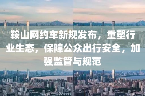 鞍山网约车新规发布，重塑行业生态，保障公众出行安全，加强监管与规范
