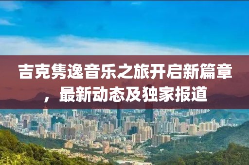 吉克隽逸音乐之旅开启新篇章，最新动态及独家报道