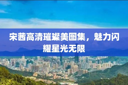 宋茜高清璀璨美图集，魅力闪耀星光无限