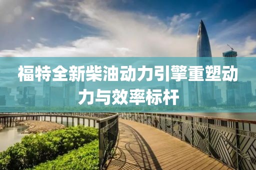 福特全新柴油动力引擎重塑动力与效率标杆