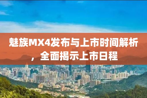 魅族MX4发布与上市时间解析，全面揭示上市日程