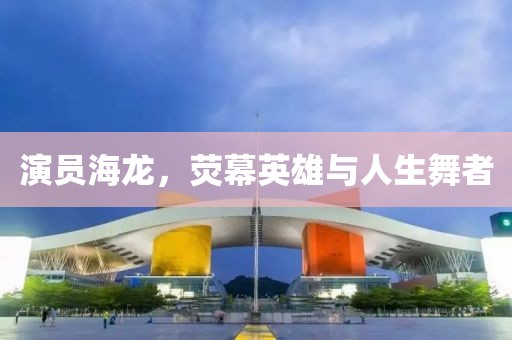 演员海龙，荧幕英雄与人生舞者