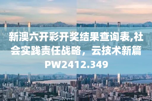 新澳六开彩开奖结果查询表,社会实践责任战略，云技术新篇PW2412.349