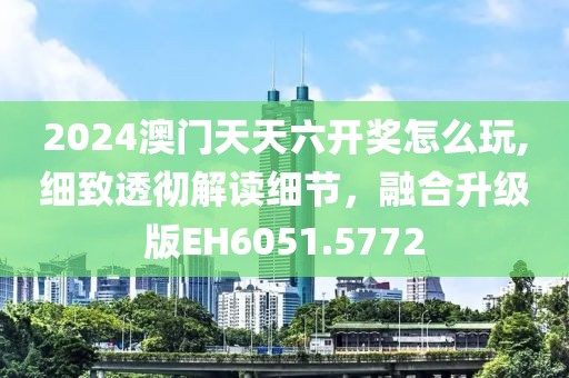 2024澳门天天六开奖怎么玩,细致透彻解读细节，融合升级版EH6051.5772