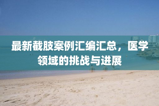 最新截肢案例汇编汇总，医学领域的挑战与进展