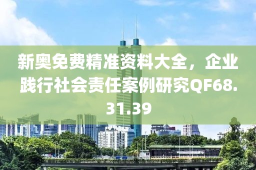 新奥免费精准资料大全，企业践行社会责任案例研究QF68.31.39