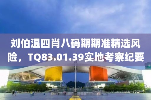 刘伯温四肖八码期期准精选风险，TQ83.01.39实地考察纪要