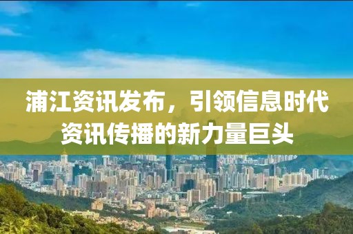 浦江资讯发布，引领信息时代资讯传播的新力量巨头