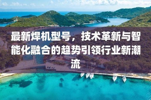 最新焊机型号，技术革新与智能化融合的趋势引领行业新潮流