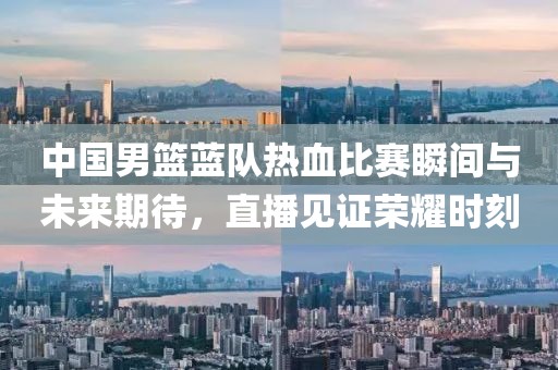 中国男篮蓝队热血比赛瞬间与未来期待，直播见证荣耀时刻