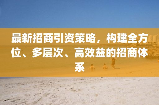 最新招商引资策略，构建全方位、多层次、高效益的招商体系