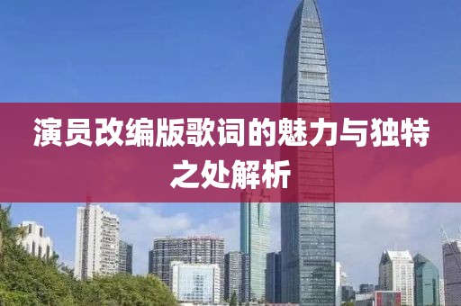 演员改编版歌词的魅力与独特之处解析