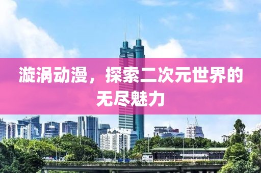 漩涡动漫，探索二次元世界的无尽魅力