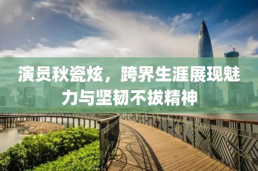 演员秋瓷炫，跨界生涯展现魅力与坚韧不拔精神