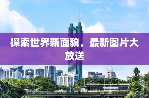 探索世界新面貌，最新图片大放送