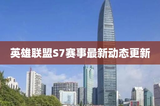 英雄联盟S7赛事最新动态更新