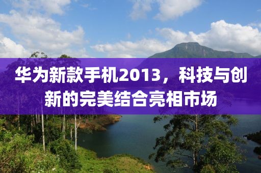 华为新款手机2013，科技与创新的完美结合亮相市场