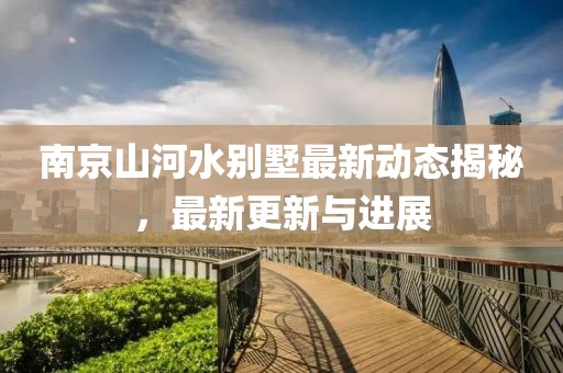 南京山河水别墅最新动态揭秘，最新更新与进展
