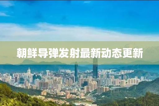 朝鲜导弹发射最新动态更新