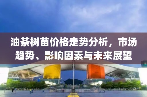 油茶树苗价格走势分析，市场趋势、影响因素与未来展望