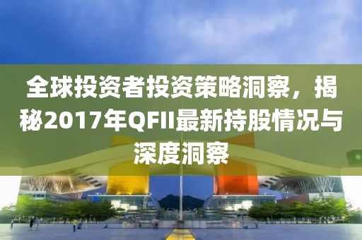 全球投资者投资策略洞察，揭秘2017年QFII最新持股情况与深度洞察