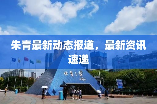朱青最新动态报道，最新资讯速递