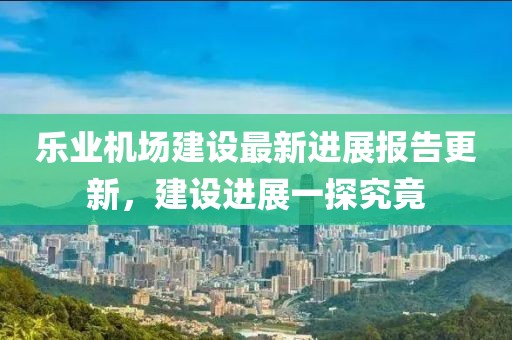 乐业机场建设最新进展报告更新，建设进展一探究竟