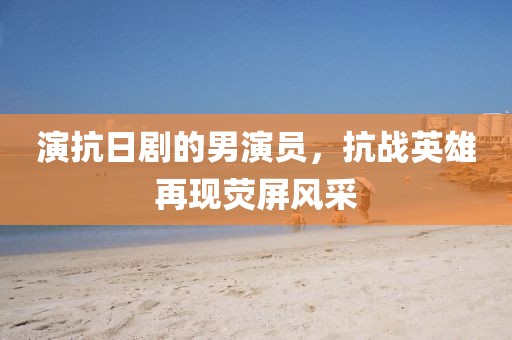 演抗日剧的男演员，抗战英雄再现荧屏风采