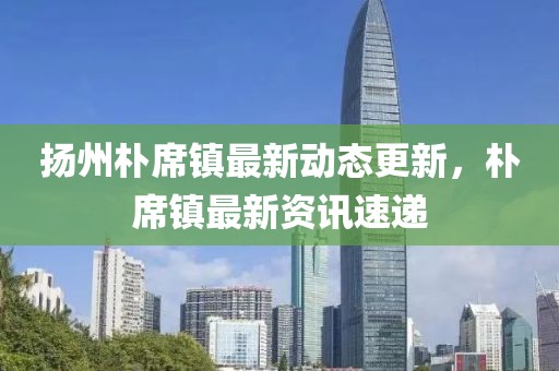 扬州朴席镇最新动态更新，朴席镇最新资讯速递