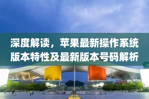 深度解读，苹果最新操作系统版本特性及最新版本号码解析