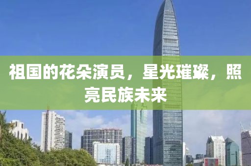 祖国的花朵演员，星光璀璨，照亮民族未来