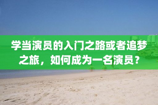 学当演员的入门之路或者追梦之旅，如何成为一名演员？