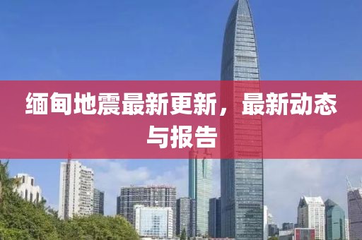 缅甸地震最新更新，最新动态与报告
