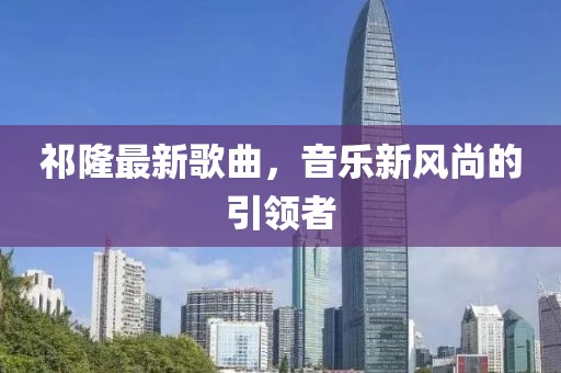 祁隆最新歌曲，音乐新风尚的引领者