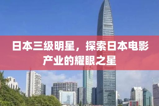 日本三级明星，探索日本电影产业的耀眼之星