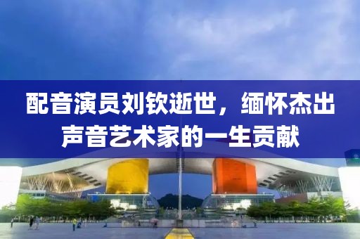 配音演员刘钦逝世，缅怀杰出声音艺术家的一生贡献