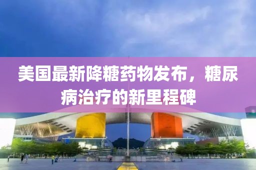 美国最新降糖药物发布，糖尿病治疗的新里程碑